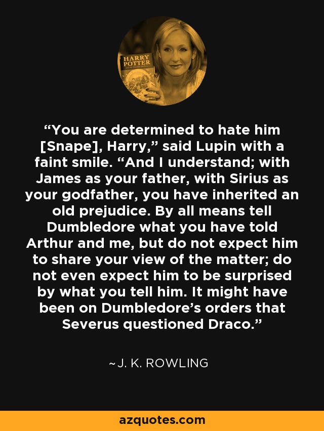 You are determined to hate him [Snape], Harry,” said Lupin with a faint smile. “And I understand; with James as your father, with Sirius as your godfather, you have inherited an old prejudice. By all means tell Dumbledore what you have told Arthur and me, but do not expect him to share your view of the matter; do not even expect him to be surprised by what you tell him. It might have been on Dumbledore’s orders that Severus questioned Draco. - J. K. Rowling