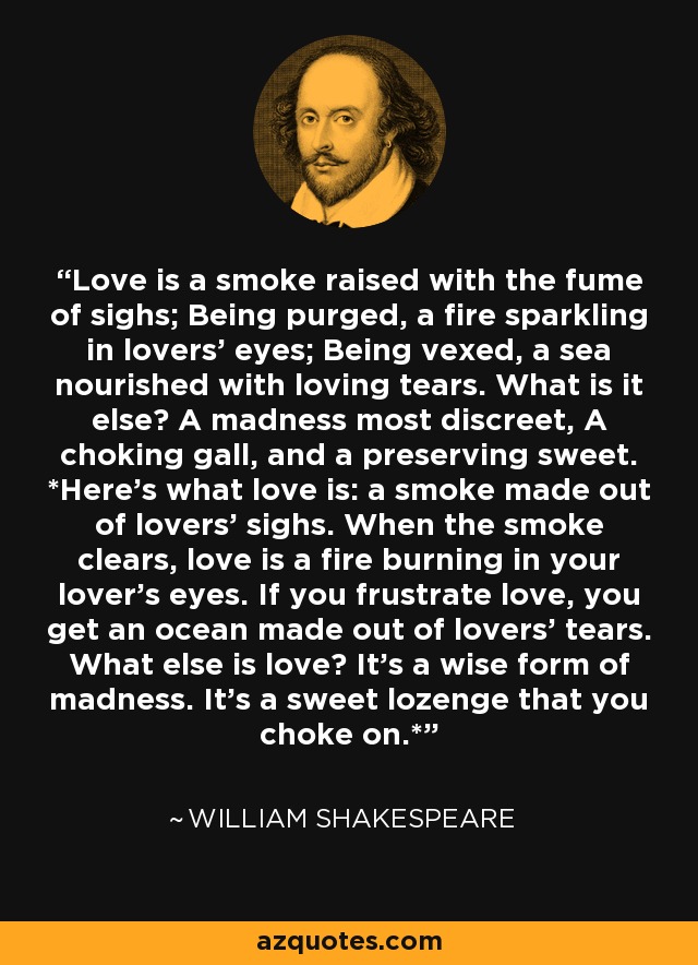 Love is a smoke raised with the fume of sighs; Being purged, a fire sparkling in lovers' eyes; Being vexed, a sea nourished with loving tears. What is it else? A madness most discreet, A choking gall, and a preserving sweet. *Here’s what love is: a smoke made out of lovers' sighs. When the smoke clears, love is a fire burning in your lover’s eyes. If you frustrate love, you get an ocean made out of lovers' tears. What else is love? It’s a wise form of madness. It’s a sweet lozenge that you choke on.* - William Shakespeare