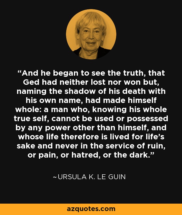 And he began to see the truth, that Ged had neither lost nor won but, naming the shadow of his death with his own name, had made himself whole: a man who, knowing his whole true self, cannot be used or possessed by any power other than himself, and whose life therefore is lived for life's sake and never in the service of ruin, or pain, or hatred, or the dark. - Ursula K. Le Guin