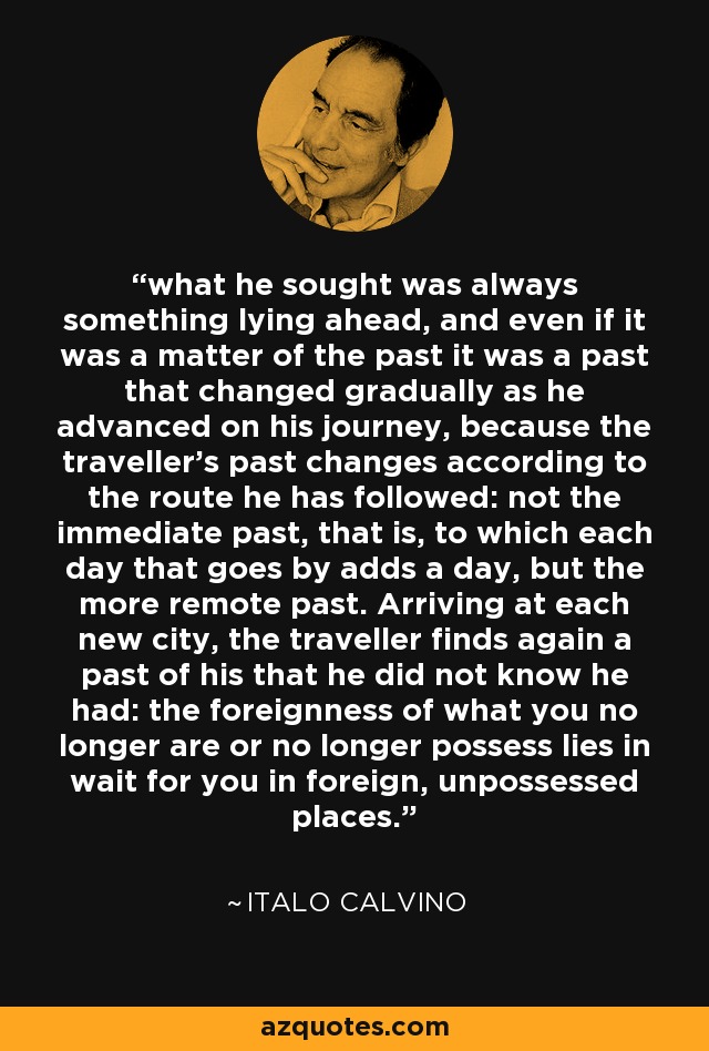 what he sought was always something lying ahead, and even if it was a matter of the past it was a past that changed gradually as he advanced on his journey, because the traveller's past changes according to the route he has followed: not the immediate past, that is, to which each day that goes by adds a day, but the more remote past. Arriving at each new city, the traveller finds again a past of his that he did not know he had: the foreignness of what you no longer are or no longer possess lies in wait for you in foreign, unpossessed places. - Italo Calvino