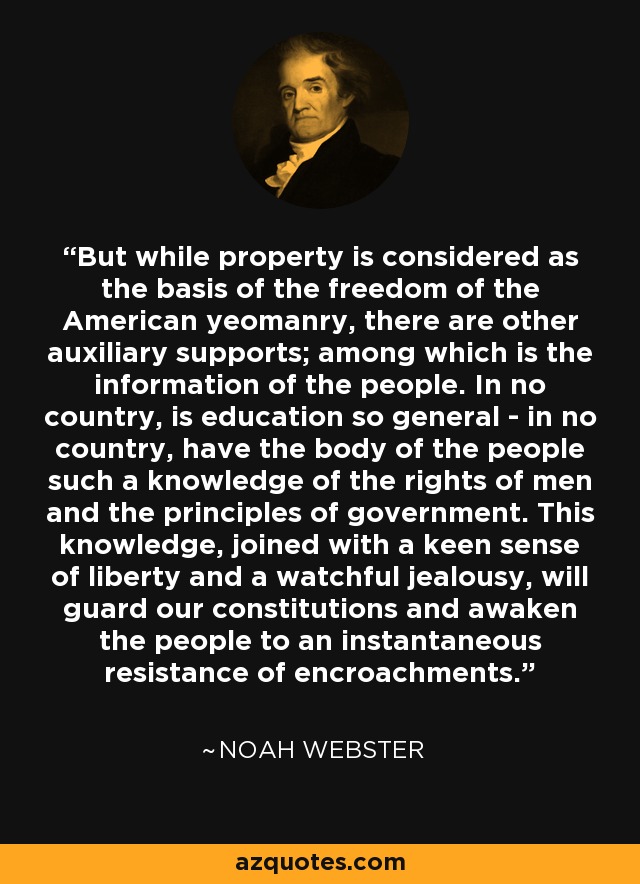 But while property is considered as the basis of the freedom of the American yeomanry, there are other auxiliary supports; among which is the information of the people. In no country, is education so general - in no country, have the body of the people such a knowledge of the rights of men and the principles of government. This knowledge, joined with a keen sense of liberty and a watchful jealousy, will guard our constitutions and awaken the people to an instantaneous resistance of encroachments. - Noah Webster