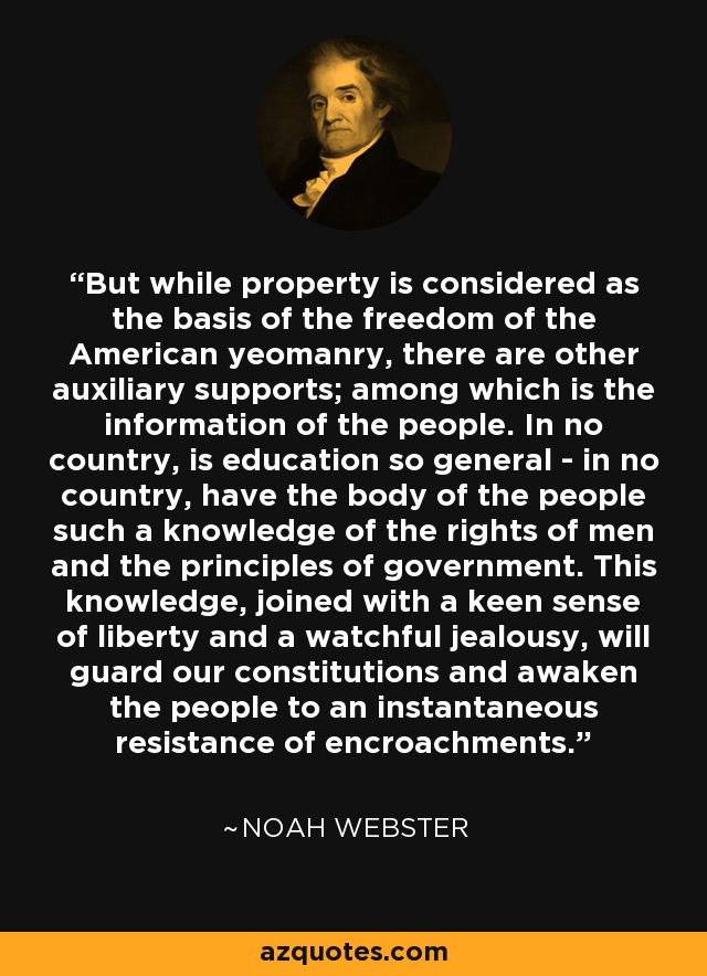 But while property is considered as the basis of the freedom of the American yeomanry, there are other auxiliary supports; among which is the information of the people. In no country, is education so general - in no country, have the body of the people such a knowledge of the rights of men and the principles of government. This knowledge, joined with a keen sense of liberty and a watchful jealousy, will guard our constitutions and awaken the people to an instantaneous resistance of encroachments. - Noah Webster