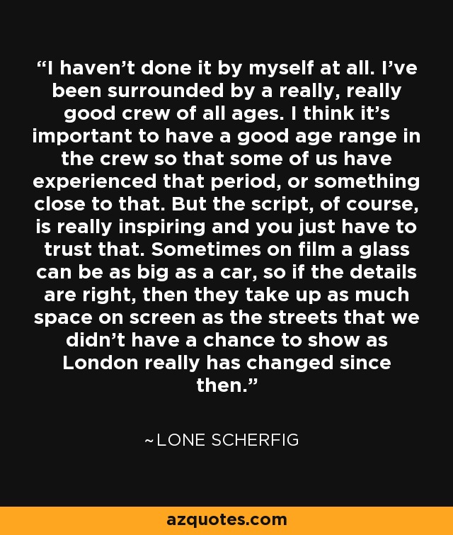 I haven't done it by myself at all. I've been surrounded by a really, really good crew of all ages. I think it's important to have a good age range in the crew so that some of us have experienced that period, or something close to that. But the script, of course, is really inspiring and you just have to trust that. Sometimes on film a glass can be as big as a car, so if the details are right, then they take up as much space on screen as the streets that we didn't have a chance to show as London really has changed since then. - Lone Scherfig