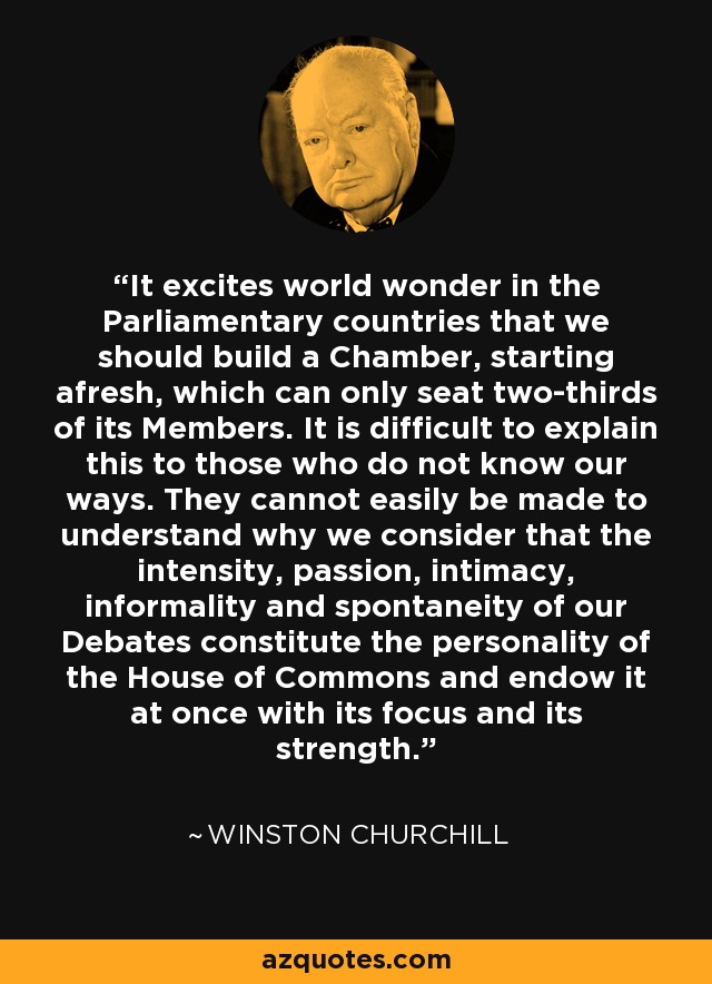 It excites world wonder in the Parliamentary countries that we should build a Chamber, starting afresh, which can only seat two-thirds of its Members. It is difficult to explain this to those who do not know our ways. They cannot easily be made to understand why we consider that the intensity, passion, intimacy, informality and spontaneity of our Debates constitute the personality of the House of Commons and endow it at once with its focus and its strength. - Winston Churchill