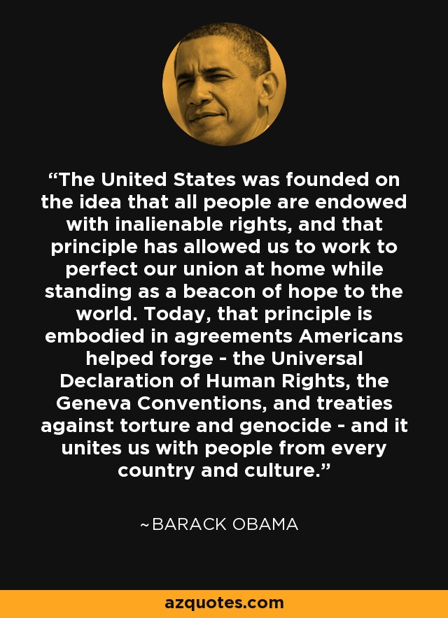 The United States was founded on the idea that all people are endowed with inalienable rights, and that principle has allowed us to work to perfect our union at home while standing as a beacon of hope to the world. Today, that principle is embodied in agreements Americans helped forge - the Universal Declaration of Human Rights, the Geneva Conventions, and treaties against torture and genocide - and it unites us with people from every country and culture. - Barack Obama