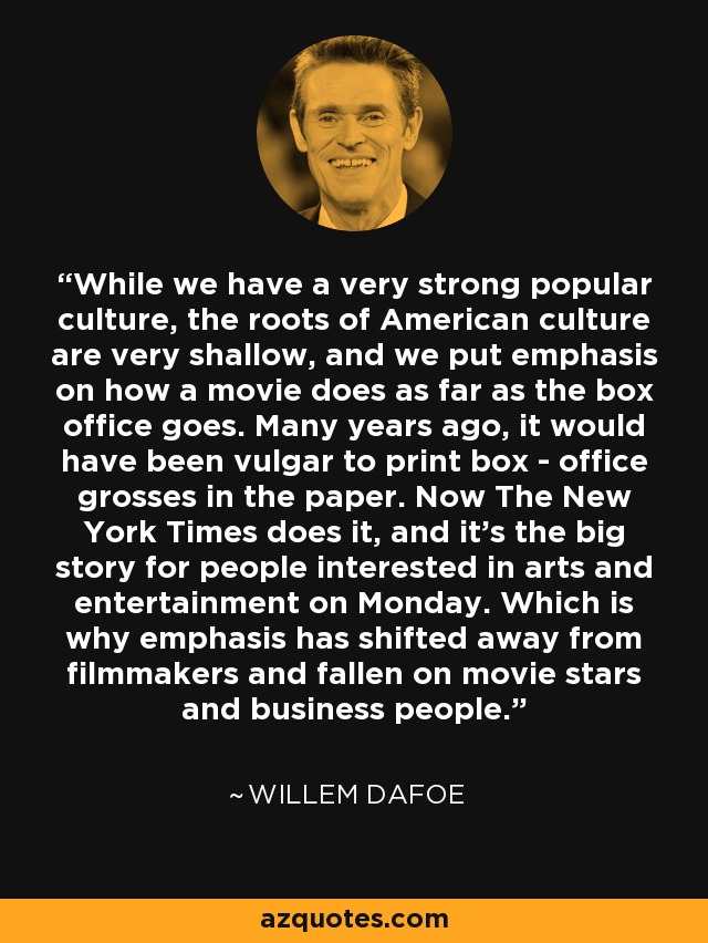 While we have a very strong popular culture, the roots of American culture are very shallow, and we put emphasis on how a movie does as far as the box office goes. Many years ago, it would have been vulgar to print box - office grosses in the paper. Now The New York Times does it, and it's the big story for people interested in arts and entertainment on Monday. Which is why emphasis has shifted away from filmmakers and fallen on movie stars and business people. - Willem Dafoe