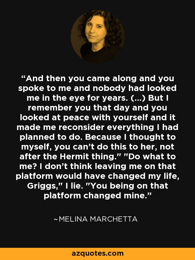 And then you came along and you spoke to me and nobody had looked me in the eye for years. (...) But I remember you that day and you looked at peace with yourself and it made me reconsider everything I had planned to do. Because I thought to myself, you can't do this to her, not after the Hermit thing.