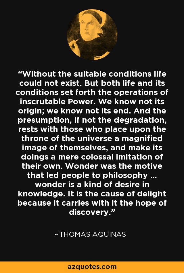 Without the suitable conditions life could not exist. But both life and its conditions set forth the operations of inscrutable Power. We know not its origin; we know not its end. And the presumption, if not the degradation, rests with those who place upon the throne of the universe a magnified image of themselves, and make its doings a mere colossal imitation of their own. Wonder was the motive that led people to philosophy ... wonder is a kind of desire in knowledge. It is the cause of delight because it carries with it the hope of discovery. - Thomas Aquinas