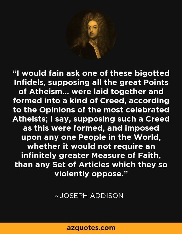 I would fain ask one of these bigotted Infidels, supposing all the great Points of Atheism... were laid together and formed into a kind of Creed, according to the Opinions of the most celebrated Atheists; I say, supposing such a Creed as this were formed, and imposed upon any one People in the World, whether it would not require an infinitely greater Measure of Faith, than any Set of Articles which they so violently oppose. - Joseph Addison