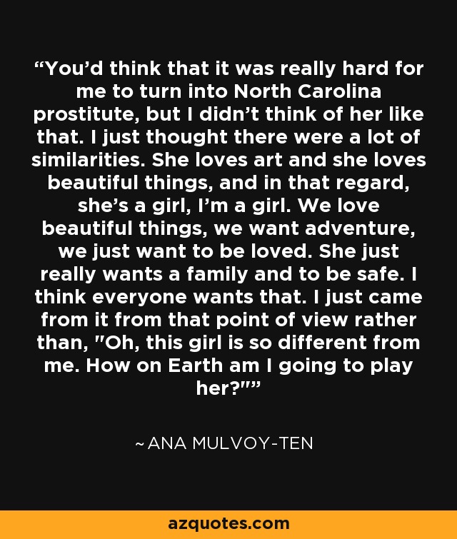 You'd think that it was really hard for me to turn into North Carolina prostitute, but I didn't think of her like that. I just thought there were a lot of similarities. She loves art and she loves beautiful things, and in that regard, she's a girl, I'm a girl. We love beautiful things, we want adventure, we just want to be loved. She just really wants a family and to be safe. I think everyone wants that. I just came from it from that point of view rather than, 
