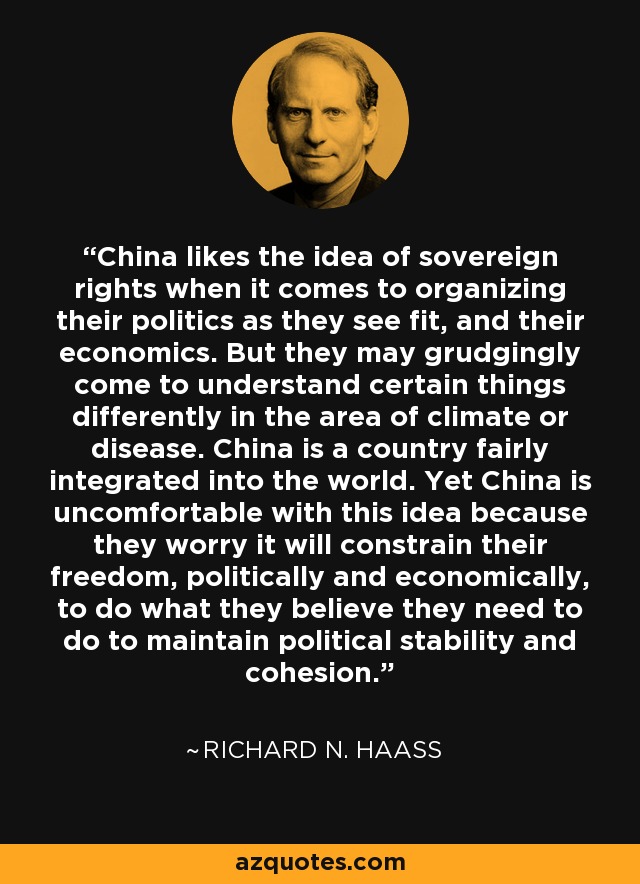 China likes the idea of sovereign rights when it comes to organizing their politics as they see fit, and their economics. But they may grudgingly come to understand certain things differently in the area of climate or disease. China is a country fairly integrated into the world. Yet China is uncomfortable with this idea because they worry it will constrain their freedom, politically and economically, to do what they believe they need to do to maintain political stability and cohesion. - Richard N. Haass