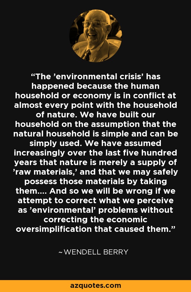 The 'environmental crisis' has happened because the human household or economy is in conflict at almost every point with the household of nature. We have built our household on the assumption that the natural household is simple and can be simply used. We have assumed increasingly over the last five hundred years that nature is merely a supply of 'raw materials,' and that we may safely possess those materials by taking them.... And so we will be wrong if we attempt to correct what we perceive as 'environmental' problems without correcting the economic oversimplification that caused them. - Wendell Berry