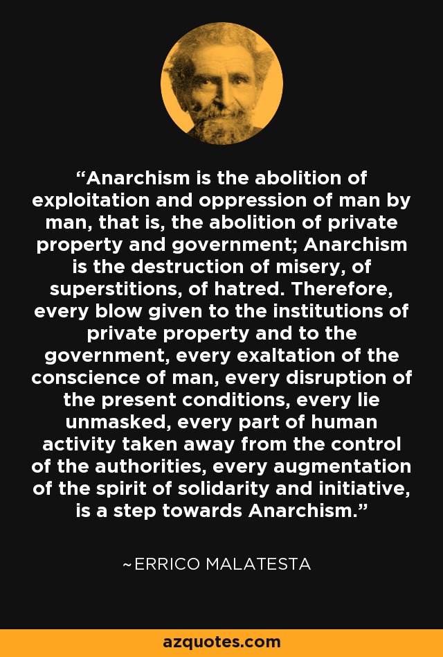 Anarchism is the abolition of exploitation and oppression of man by man, that is, the abolition of private property and government; Anarchism is the destruction of misery, of superstitions, of hatred. Therefore, every blow given to the institutions of private property and to the government, every exaltation of the conscience of man, every disruption of the present conditions, every lie unmasked, every part of human activity taken away from the control of the authorities, every augmentation of the spirit of solidarity and initiative, is a step towards Anarchism. - Errico Malatesta