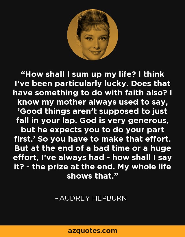 How shall I sum up my life? I think I've been particularly lucky. Does that have something to do with faith also? I know my mother always used to say, 'Good things aren't supposed to just fall in your lap. God is very generous, but he expects you to do your part first.' So you have to make that effort. But at the end of a bad time or a huge effort, I've always had - how shall I say it? - the prize at the end. My whole life shows that. - Audrey Hepburn