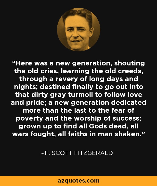 Here was a new generation, shouting the old cries, learning the old creeds, through a revery of long days and nights; destined finally to go out into that dirty gray turmoil to follow love and pride; a new generation dedicated more than the last to the fear of poverty and the worship of success; grown up to find all Gods dead, all wars fought, all faiths in man shaken. - F. Scott Fitzgerald