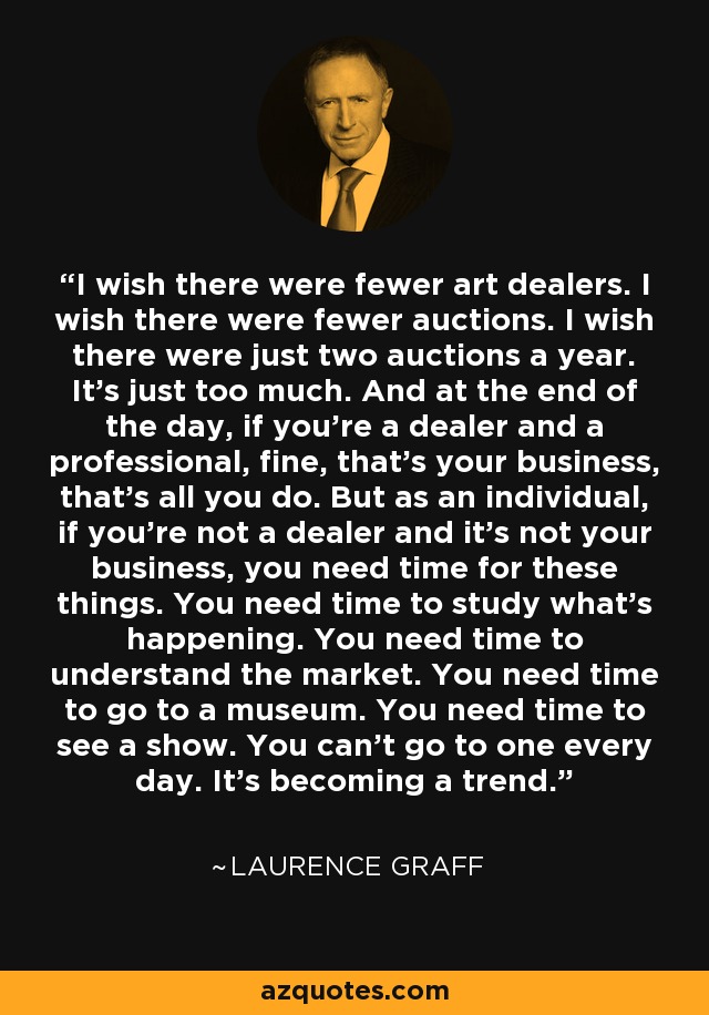 I wish there were fewer art dealers. I wish there were fewer auctions. I wish there were just two auctions a year. It's just too much. And at the end of the day, if you're a dealer and a professional, fine, that's your business, that's all you do. But as an individual, if you're not a dealer and it's not your business, you need time for these things. You need time to study what's happening. You need time to understand the market. You need time to go to a museum. You need time to see a show. You can't go to one every day. It's becoming a trend. - Laurence Graff