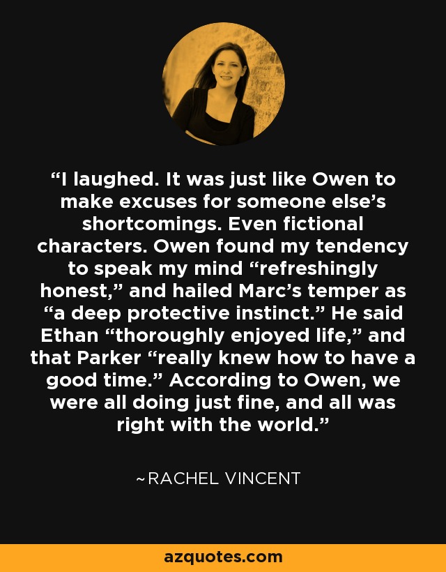 I laughed. It was just like Owen to make excuses for someone else’s shortcomings. Even fictional characters. Owen found my tendency to speak my mind “refreshingly honest,” and hailed Marc’s temper as “a deep protective instinct.” He said Ethan “thoroughly enjoyed life,” and that Parker “really knew how to have a good time.” According to Owen, we were all doing just fine, and all was right with the world. - Rachel Vincent