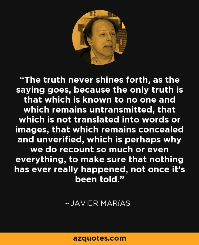 The truth never shines forth, as the saying goes, because the only truth is that which is known to no one and which remains untransmitted, that which is not translated into words or images, that which remains concealed and unverified, which is perhaps why we do recount so much or even everything, to make sure that nothing has ever really happened, not once it's been told. - Javier Marías