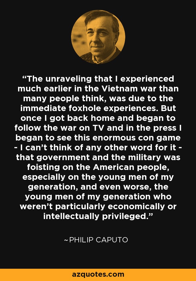 The unraveling that I experienced much earlier in the Vietnam war than many people think, was due to the immediate foxhole experiences. But once I got back home and began to follow the war on TV and in the press I began to see this enormous con game - I can't think of any other word for it - that government and the military was foisting on the American people, especially on the young men of my generation, and even worse, the young men of my generation who weren't particularly economically or intellectually privileged. - Philip Caputo