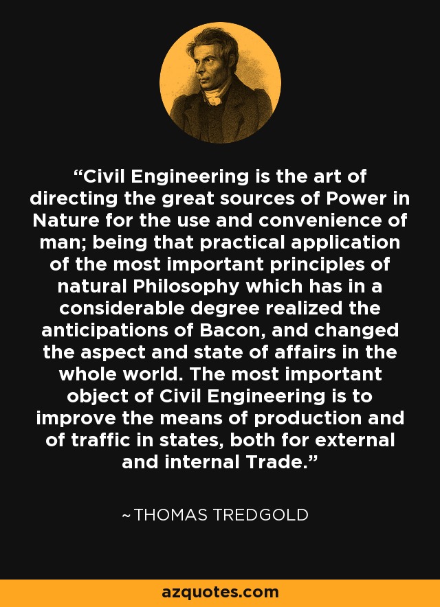 Civil Engineering is the art of directing the great sources of Power in Nature for the use and convenience of man; being that practical application of the most important principles of natural Philosophy which has in a considerable degree realized the anticipations of Bacon, and changed the aspect and state of affairs in the whole world. The most important object of Civil Engineering is to improve the means of production and of traffic in states, both for external and internal Trade. - Thomas Tredgold
