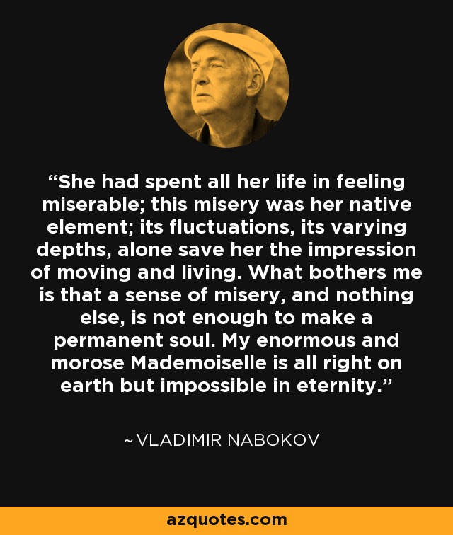 She had spent all her life in feeling miserable; this misery was her native element; its fluctuations, its varying depths, alone save her the impression of moving and living. What bothers me is that a sense of misery, and nothing else, is not enough to make a permanent soul. My enormous and morose Mademoiselle is all right on earth but impossible in eternity. - Vladimir Nabokov