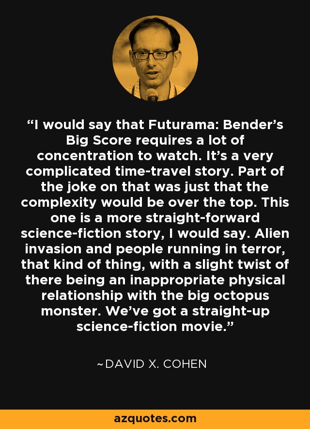 I would say that Futurama: Bender's Big Score requires a lot of concentration to watch. It's a very complicated time-travel story. Part of the joke on that was just that the complexity would be over the top. This one is a more straight-forward science-fiction story, I would say. Alien invasion and people running in terror, that kind of thing, with a slight twist of there being an inappropriate physical relationship with the big octopus monster. We've got a straight-up science-fiction movie. - David X. Cohen