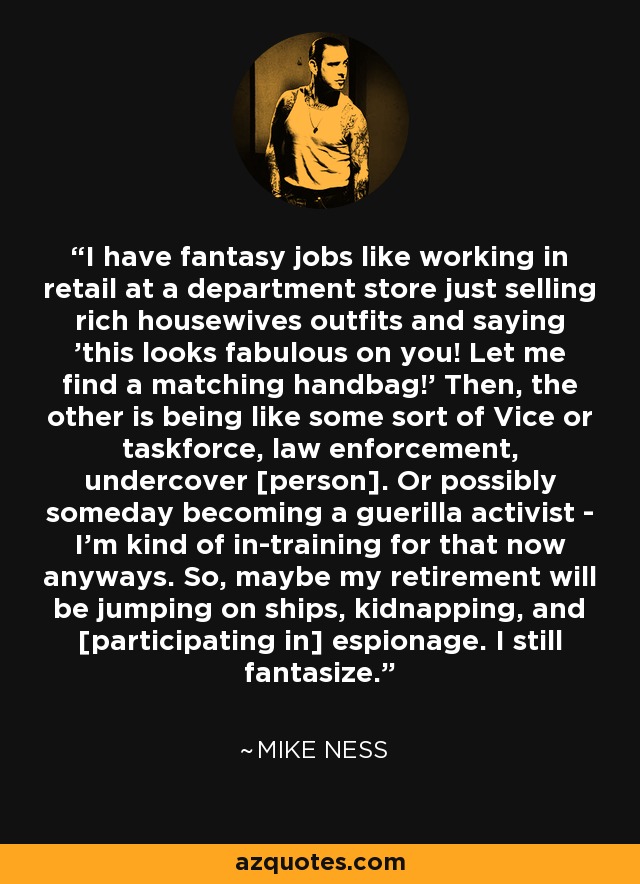 I have fantasy jobs like working in retail at a department store just selling rich housewives outfits and saying 'this looks fabulous on you! Let me find a matching handbag!' Then, the other is being like some sort of Vice or taskforce, law enforcement, undercover [person]. Or possibly someday becoming a guerilla activist - I'm kind of in-training for that now anyways. So, maybe my retirement will be jumping on ships, kidnapping, and [participating in] espionage. I still fantasize. - Mike Ness