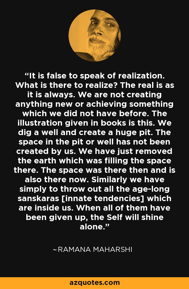 It is false to speak of realization. What is there to realize? The real is as it is always. We are not creating anything new or achieving something which we did not have before. The illustration given in books is this. We dig a well and create a huge pit. The space in the pit or well has not been created by us. We have just removed the earth which was filling the space there. The space was there then and is also there now. Similarly we have simply to throw out all the age-long sanskaras [innate tendencies] which are inside us. When all of them have been given up, the Self will shine alone. - Ramana Maharshi