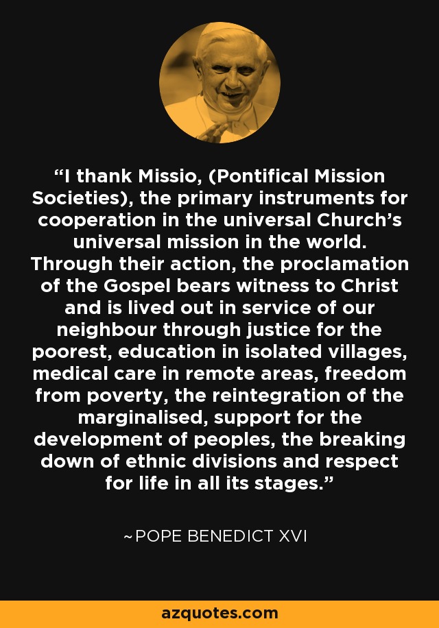 I thank Missio, (Pontifical Mission Societies), the primary instruments for cooperation in the universal Church's universal mission in the world. Through their action, the proclamation of the Gospel bears witness to Christ and is lived out in service of our neighbour through justice for the poorest, education in isolated villages, medical care in remote areas, freedom from poverty, the reintegration of the marginalised, support for the development of peoples, the breaking down of ethnic divisions and respect for life in all its stages. - Pope Benedict XVI