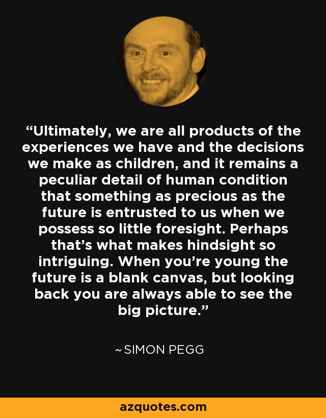 Ultimately, we are all products of the experiences we have and the decisions we make as children, and it remains a peculiar detail of human condition that something as precious as the future is entrusted to us when we possess so little foresight. Perhaps that's what makes hindsight so intriguing. When you're young the future is a blank canvas, but looking back you are always able to see the big picture. - Simon Pegg