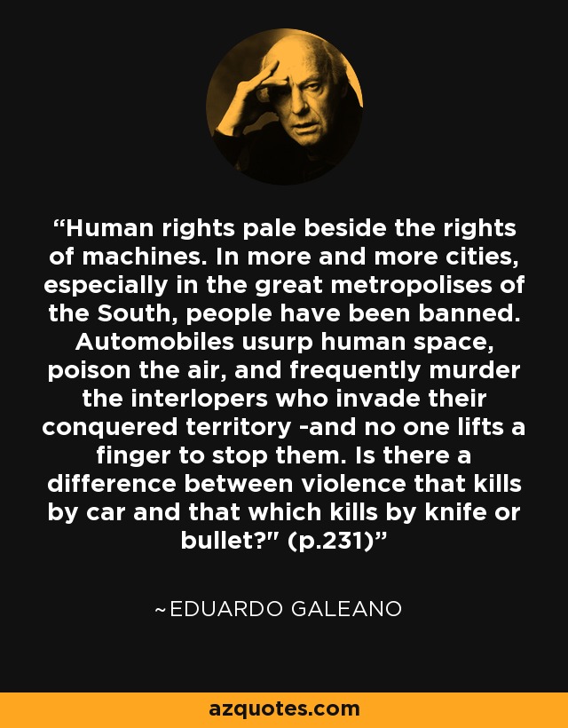 Human rights pale beside the rights of machines. In more and more cities, especially in the great metropolises of the South, people have been banned. Automobiles usurp human space, poison the air, and frequently murder the interlopers who invade their conquered territory -and no one lifts a finger to stop them. Is there a difference between violence that kills by car and that which kills by knife or bullet?