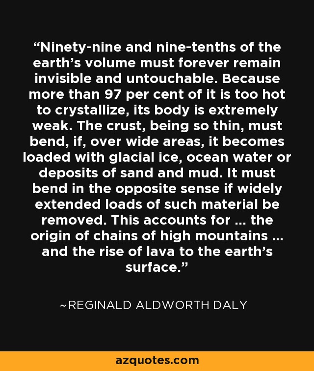 Ninety-nine and nine-tenths of the earth’s volume must forever remain invisible and untouchable. Because more than 97 per cent of it is too hot to crystallize, its body is extremely weak. The crust, being so thin, must bend, if, over wide areas, it becomes loaded with glacial ice, ocean water or deposits of sand and mud. It must bend in the opposite sense if widely extended loads of such material be removed. This accounts for … the origin of chains of high mountains … and the rise of lava to the earth’s surface. - Reginald Aldworth Daly