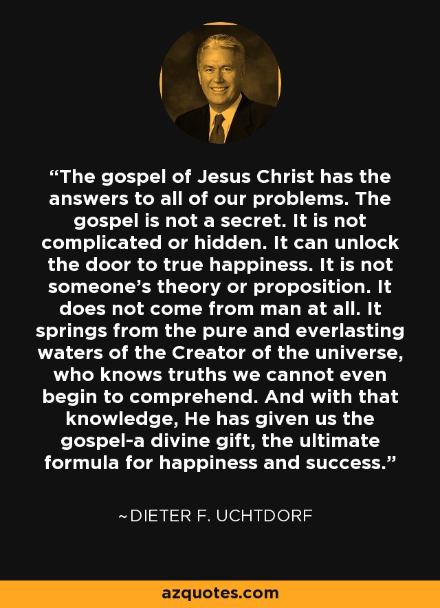 The gospel of Jesus Christ has the answers to all of our problems. The gospel is not a secret. It is not complicated or hidden. It can unlock the door to true happiness. It is not someone's theory or proposition. It does not come from man at all. It springs from the pure and everlasting waters of the Creator of the universe, who knows truths we cannot even begin to comprehend. And with that knowledge, He has given us the gospel-a divine gift, the ultimate formula for happiness and success. - Dieter F. Uchtdorf