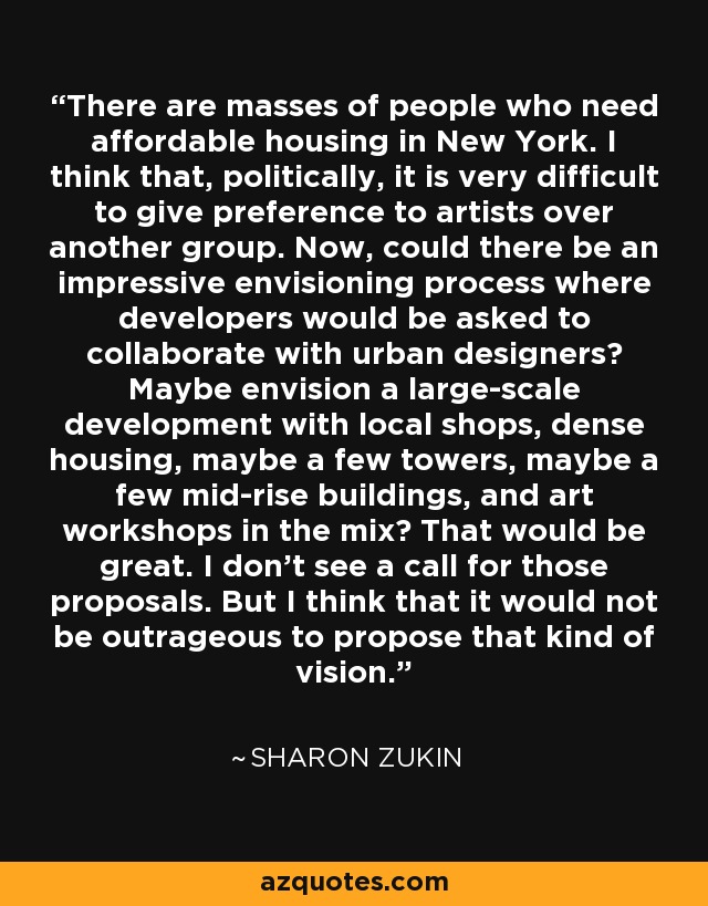 There are masses of people who need affordable housing in New York. I think that, politically, it is very difficult to give preference to artists over another group. Now, could there be an impressive envisioning process where developers would be asked to collaborate with urban designers? Maybe envision a large-scale development with local shops, dense housing, maybe a few towers, maybe a few mid-rise buildings, and art workshops in the mix? That would be great. I don't see a call for those proposals. But I think that it would not be outrageous to propose that kind of vision. - Sharon Zukin