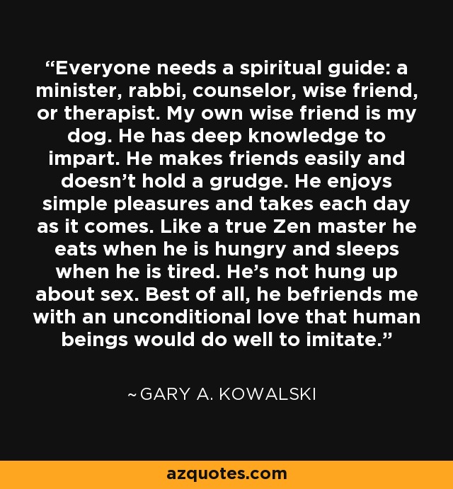 Everyone needs a spiritual guide: a minister, rabbi, counselor, wise friend, or therapist. My own wise friend is my dog. He has deep knowledge to impart. He makes friends easily and doesn't hold a grudge. He enjoys simple pleasures and takes each day as it comes. Like a true Zen master he eats when he is hungry and sleeps when he is tired. He's not hung up about sex. Best of all, he befriends me with an unconditional love that human beings would do well to imitate. - Gary A. Kowalski