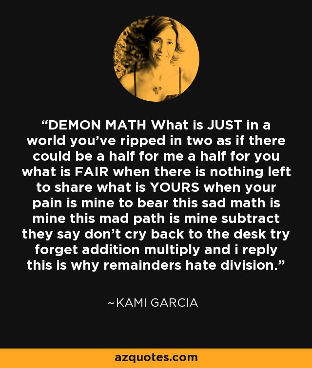 DEMON MATH What is JUST in a world you've ripped in two as if there could be a half for me a half for you what is FAIR when there is nothing left to share what is YOURS when your pain is mine to bear this sad math is mine this mad path is mine subtract they say don't cry back to the desk try forget addition multiply and i reply this is why remainders hate division. - Kami Garcia