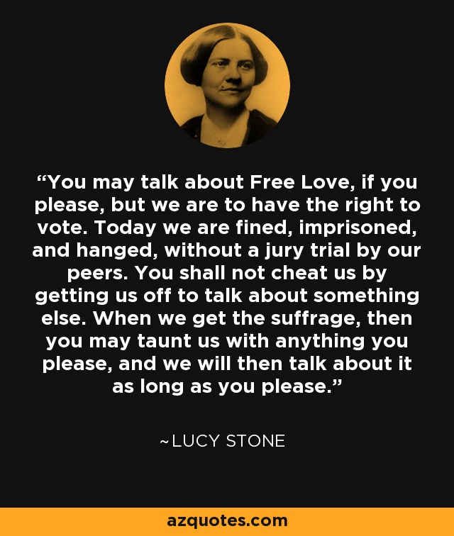 You may talk about Free Love, if you please, but we are to have the right to vote. Today we are fined, imprisoned, and hanged, without a jury trial by our peers. You shall not cheat us by getting us off to talk about something else. When we get the suffrage, then you may taunt us with anything you please, and we will then talk about it as long as you please. - Lucy Stone