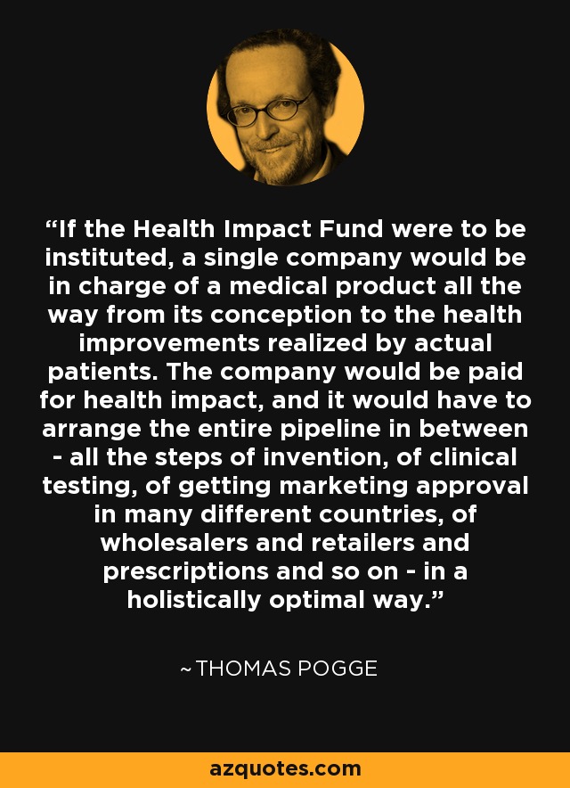 If the Health Impact Fund were to be instituted, a single company would be in charge of a medical product all the way from its conception to the health improvements realized by actual patients. The company would be paid for health impact, and it would have to arrange the entire pipeline in between - all the steps of invention, of clinical testing, of getting marketing approval in many different countries, of wholesalers and retailers and prescriptions and so on - in a holistically optimal way. - Thomas Pogge