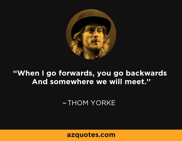 When I go forwards, you go backwards And somewhere we will meet. - Thom Yorke