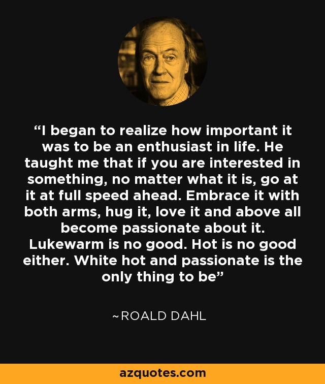 I began to realize how important it was to be an enthusiast in life. He taught me that if you are interested in something, no matter what it is, go at it at full speed ahead. Embrace it with both arms, hug it, love it and above all become passionate about it. Lukewarm is no good. Hot is no good either. White hot and passionate is the only thing to be - Roald Dahl