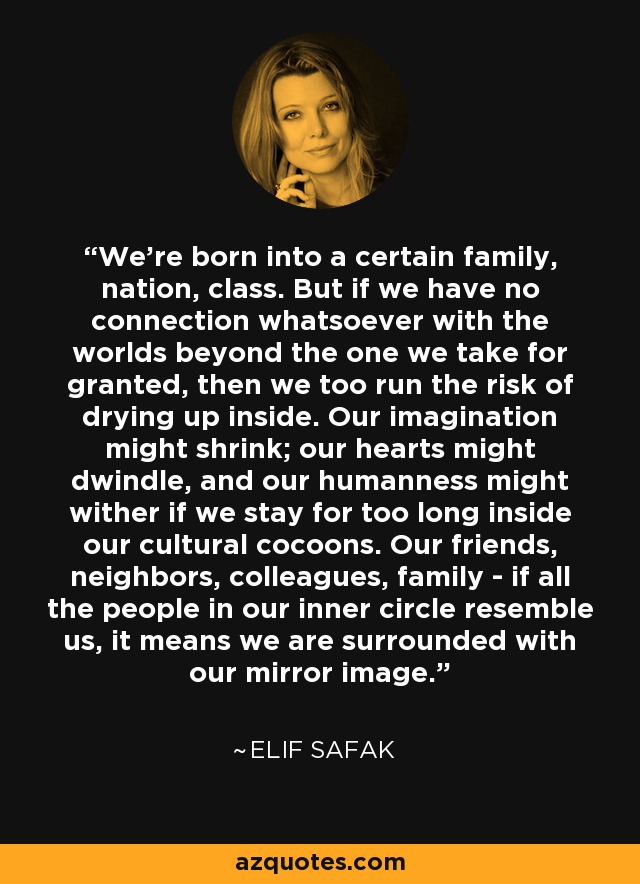We're born into a certain family, nation, class. But if we have no connection whatsoever with the worlds beyond the one we take for granted, then we too run the risk of drying up inside. Our imagination might shrink; our hearts might dwindle, and our humanness might wither if we stay for too long inside our cultural cocoons. Our friends, neighbors, colleagues, family - if all the people in our inner circle resemble us, it means we are surrounded with our mirror image. - Elif Safak