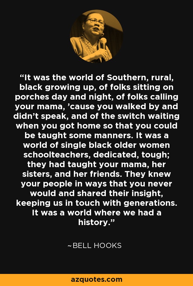 It was the world of Southern, rural, black growing up, of folks sitting on porches day and night, of folks calling your mama, 'cause you walked by and didn't speak, and of the switch waiting when you got home so that you could be taught some manners. It was a world of single black older women schoolteachers, dedicated, tough; they had taught your mama, her sisters, and her friends. They knew your people in ways that you never would and shared their insight, keeping us in touch with generations. It was a world where we had a history. - Bell Hooks