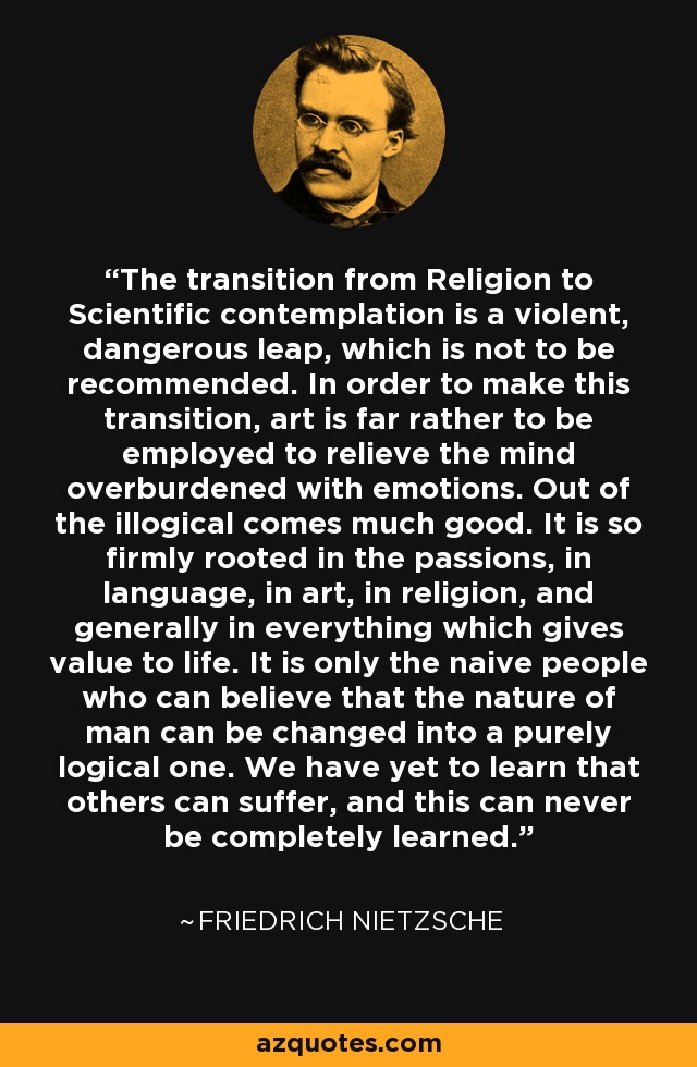 The transition from Religion to Scientific contemplation is a violent, dangerous leap, which is not to be recommended. In order to make this transition, art is far rather to be employed to relieve the mind overburdened with emotions. Out of the illogical comes much good. It is so firmly rooted in the passions, in language, in art, in religion, and generally in everything which gives value to life. It is only the naive people who can believe that the nature of man can be changed into a purely logical one. We have yet to learn that others can suffer, and this can never be completely learned. - Friedrich Nietzsche