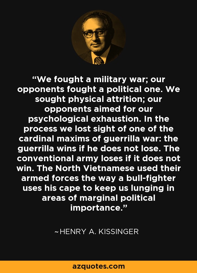 We fought a military war; our opponents fought a political one. We sought physical attrition; our opponents aimed for our psychological exhaustion. In the process we lost sight of one of the cardinal maxims of guerrilla war: the guerrilla wins if he does not lose. The conventional army loses if it does not win. The North Vietnamese used their armed forces the way a bull-fighter uses his cape to keep us lunging in areas of marginal political importance. - Henry A. Kissinger