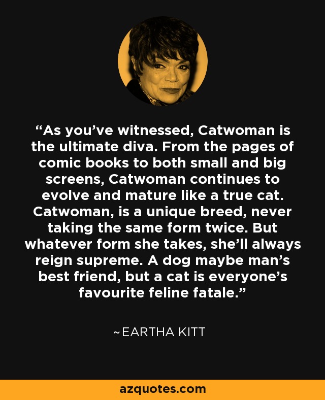 As you've witnessed, Catwoman is the ultimate diva. From the pages of comic books to both small and big screens, Catwoman continues to evolve and mature like a true cat. Catwoman, is a unique breed, never taking the same form twice. But whatever form she takes, she'll always reign supreme. A dog maybe man's best friend, but a cat is everyone's favourite feline fatale. - Eartha Kitt