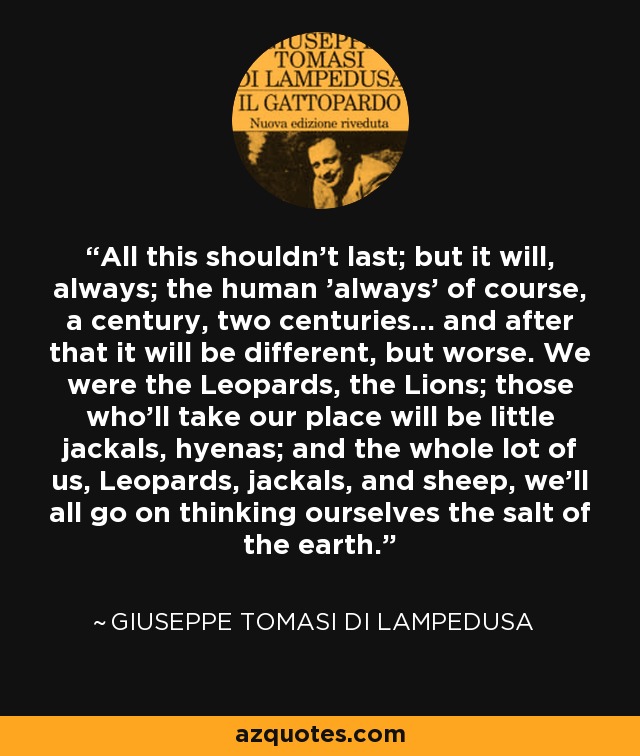 All this shouldn't last; but it will, always; the human 'always' of course, a century, two centuries... and after that it will be different, but worse. We were the Leopards, the Lions; those who'll take our place will be little jackals, hyenas; and the whole lot of us, Leopards, jackals, and sheep, we'll all go on thinking ourselves the salt of the earth. - Giuseppe Tomasi di Lampedusa