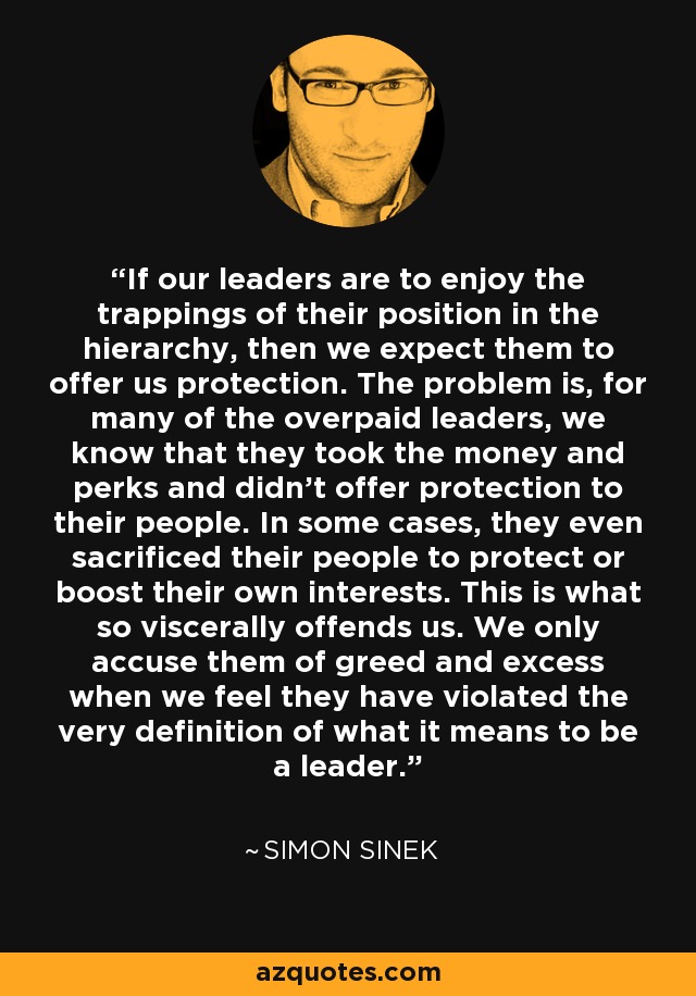 If our leaders are to enjoy the trappings of their position in the hierarchy, then we expect them to offer us protection. The problem is, for many of the overpaid leaders, we know that they took the money and perks and didn’t offer protection to their people. In some cases, they even sacrificed their people to protect or boost their own interests. This is what so viscerally offends us. We only accuse them of greed and excess when we feel they have violated the very definition of what it means to be a leader. - Simon Sinek