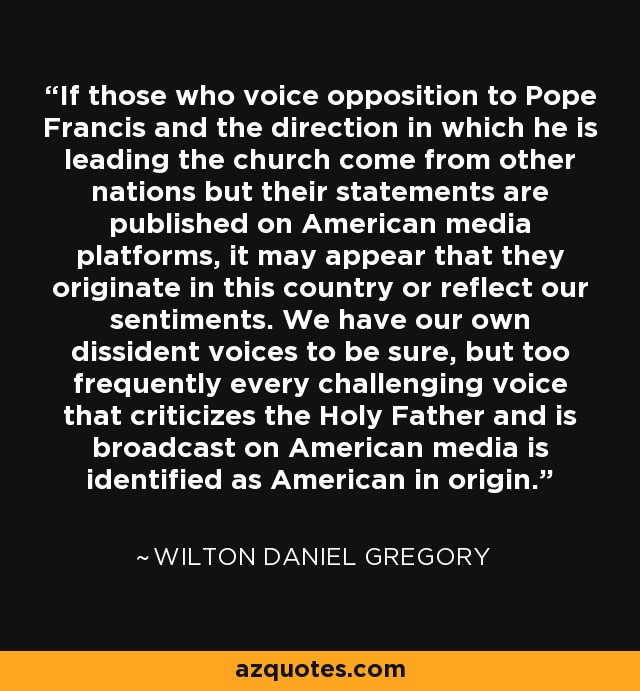 If those who voice opposition to Pope Francis and the direction in which he is leading the church come from other nations but their statements are published on American media platforms, it may appear that they originate in this country or reflect our sentiments. We have our own dissident voices to be sure, but too frequently every challenging voice that criticizes the Holy Father and is broadcast on American media is identified as American in origin. - Wilton Daniel Gregory
