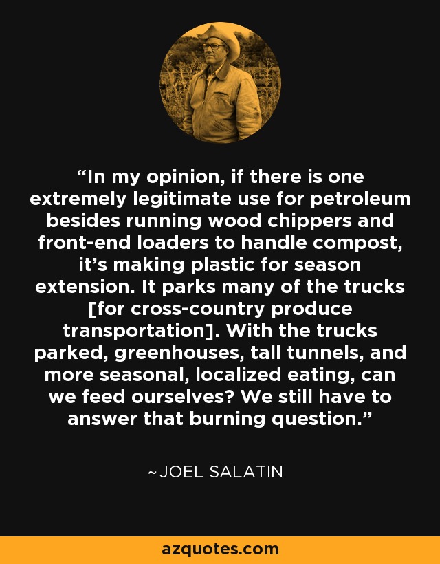 In my opinion, if there is one extremely legitimate use for petroleum besides running wood chippers and front-end loaders to handle compost, it's making plastic for season extension. It parks many of the trucks [for cross-country produce transportation]. With the trucks parked, greenhouses, tall tunnels, and more seasonal, localized eating, can we feed ourselves? We still have to answer that burning question. - Joel Salatin