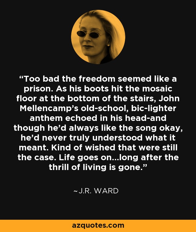 Too bad the freedom seemed like a prison. As his boots hit the mosaic floor at the bottom of the stairs, John Mellencamp's old-school, bic-lighter anthem echoed in his head-and though he'd always like the song okay, he'd never truly understood what it meant. Kind of wished that were still the case. Life goes on...long after the thrill of living is gone. - J.R. Ward